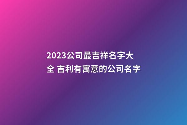 2023公司最吉祥名字大全 吉利有寓意的公司名字-第1張-公司起名-玄機(jī)派